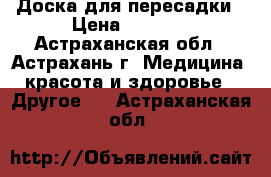 Доска для пересадки › Цена ­ 1 980 - Астраханская обл., Астрахань г. Медицина, красота и здоровье » Другое   . Астраханская обл.